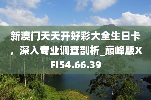新澳门天天开好彩大全生日卡，深入专业调查剖析_巅峰版XFI54.66.39