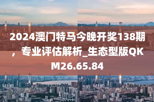2024澳门特马今晚开奖138期，专业评估解析_生态型版QKM26.65.84