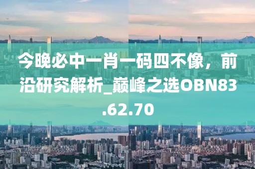 今晚必中一肖一码四不像，前沿研究解析_巅峰之选OBN83.62.70