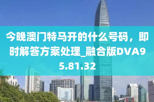 今晚澳门特马开的什么号码，即时解答方案处理_融合版DVA95.81.32