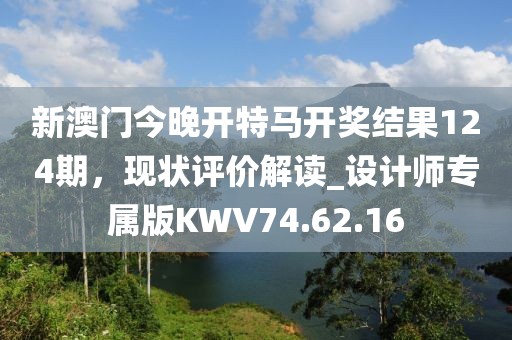新澳门今晚开特马开奖结果124期，现状评价解读_设计师专属版KWV74.62.16