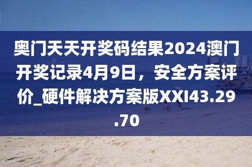 奥门天天开奖码结果2024澳门开奖记录4月9日，安全方案评价_硬件解决方案版XXI43.29.70