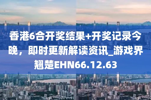 香港6合开奖结果+开奖记录今晚，即时更新解读资讯_游戏界翘楚EHN66.12.63