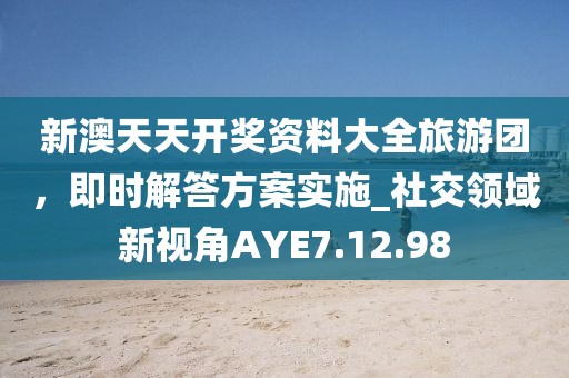 新澳天天开奖资料大全旅游团，即时解答方案实施_社交领域新视角AYE7.12.98