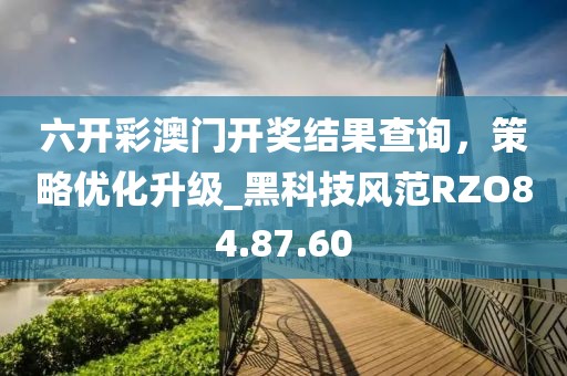 六开彩澳门开奖结果查询，策略优化升级_黑科技风范RZO84.87.60
