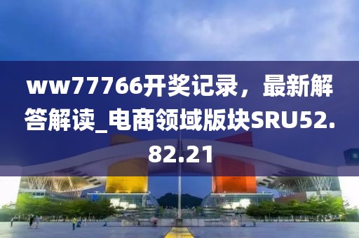 ww77766开奖记录，最新解答解读_电商领域版块SRU52.82.21