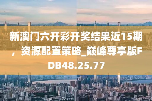 新澳门六开彩开奖结果近15期，资源配置策略_巅峰尊享版FDB48.25.77