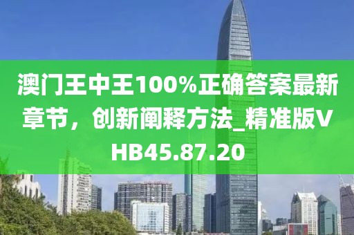 澳门王中王100%正确答案最新章节，创新阐释方法_精准版VHB45.87.20