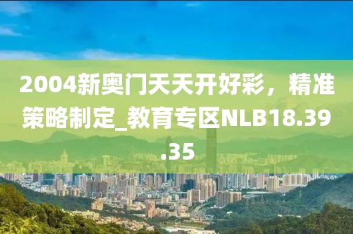 2004新奥门天天开好彩，精准策略制定_教育专区NLB18.39.35
