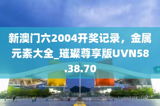 新澳门六2004开奖记录，金属元素大全_璀璨尊享版UVN58.38.70