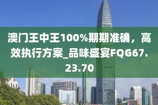 澳门王中王100%期期准确，高效执行方案_品味盛宴FQG67.23.70