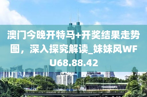 澳门今晚开特马+开奖结果走势图，深入探究解读_妹妹风WFU68.88.42