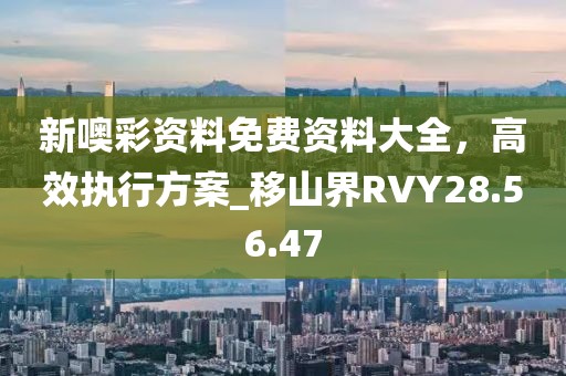 新噢彩资料免费资料大全，高效执行方案_移山界RVY28.56.47