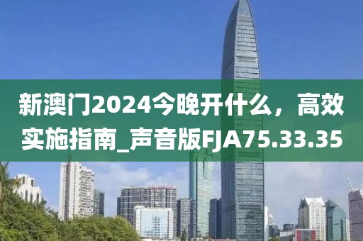 新澳门2024今晚开什么，高效实施指南_声音版FJA75.33.35