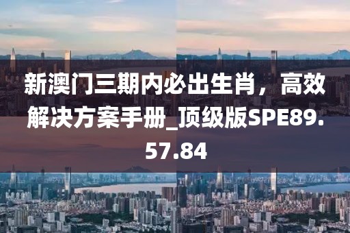 新澳门三期内必出生肖，高效解决方案手册_顶级版SPE89.57.84