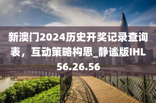 新澳门2024历史开奖记录查询表，互动策略构思_静谧版IHL56.26.56