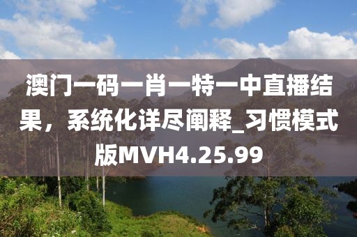 澳门一码一肖一特一中直播结果，系统化详尽阐释_习惯模式版MVH4.25.99