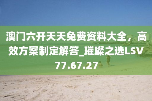 澳门六开天天免费资料大全，高效方案制定解答_璀璨之选LSV77.67.27