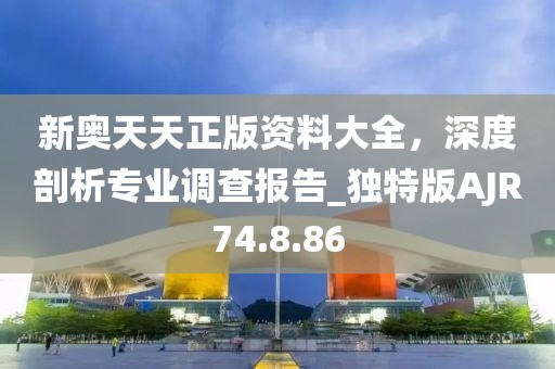 新奥天天正版资料大全，深度剖析专业调查报告_独特版AJR74.8.86