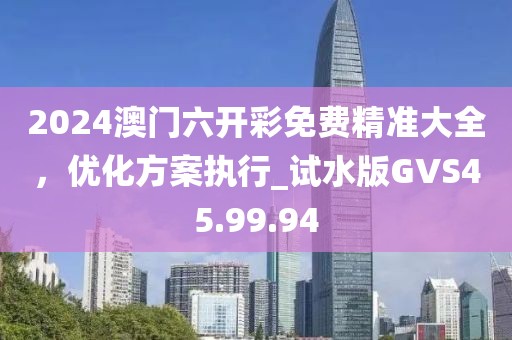 2024澳门六开彩免费精准大全，优化方案执行_试水版GVS45.99.94