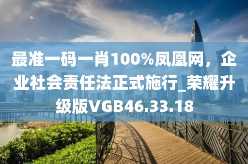 最准一码一肖100%凤凰网，企业社会责任法正式施行_荣耀升级版VGB46.33.18