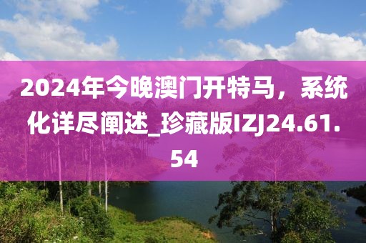2024年今晚澳门开特马，系统化详尽阐述_珍藏版IZJ24.61.54