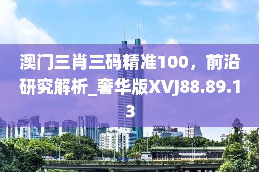 澳门三肖三码精准100，前沿研究解析_奢华版XVJ88.89.13
