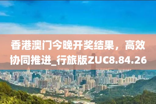 香港澳门今晚开奖结果，高效协同推进_行旅版ZUC8.84.26