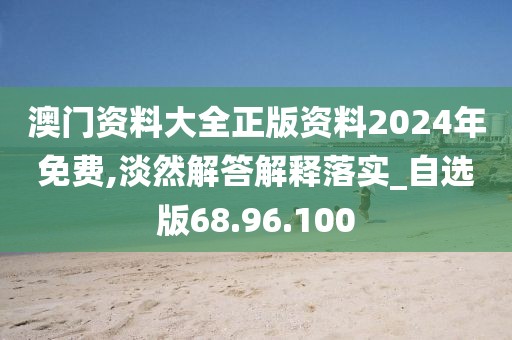 澳门资料大全正版资料2024年免费,淡然解答解释落实_自选版68.96.100