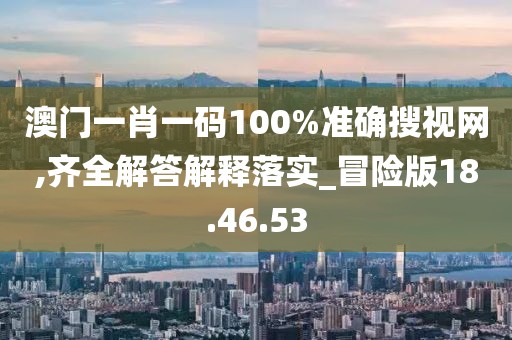 澳门一肖一码100%准确搜视网,齐全解答解释落实_冒险版18.46.53