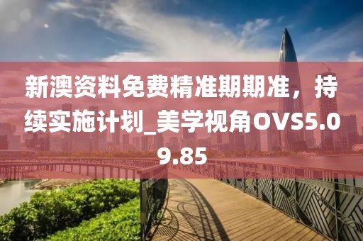 新澳资料免费精准期期准，持续实施计划_美学视角OVS5.09.85