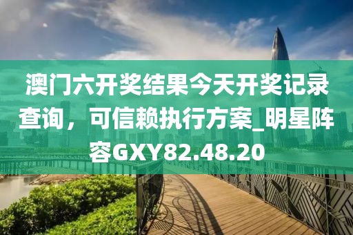澳门六开奖结果今天开奖记录查询，可信赖执行方案_明星阵容GXY82.48.20