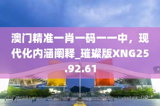 澳门精准一肖一码一一中，现代化内涵阐释_璀璨版XNG25.92.61