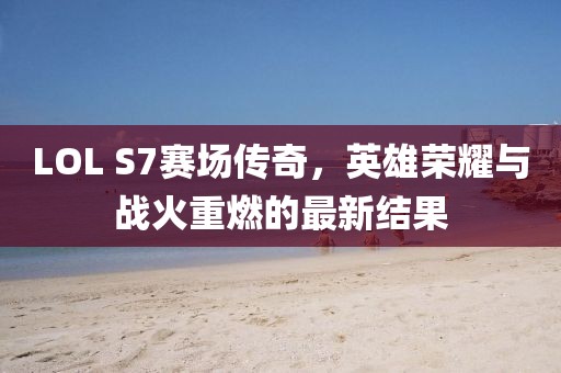 LOL S7赛场传奇，英雄荣耀与战火重燃的最新结果