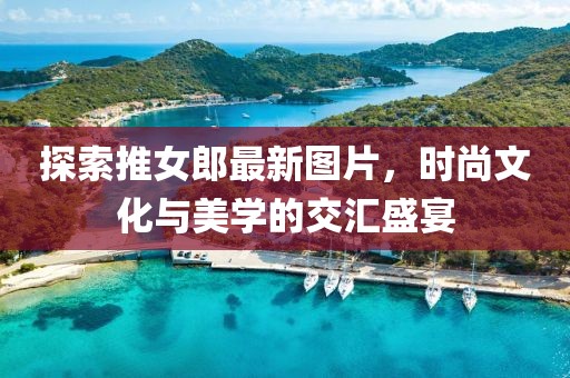 探索推女郎最新图片，时尚文化与美学的交汇盛宴