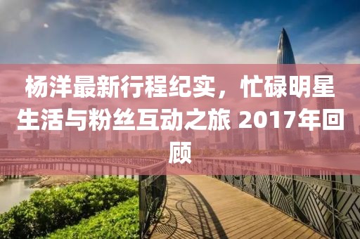 杨洋最新行程纪实，忙碌明星生活与粉丝互动之旅 2017年回顾