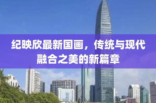 纪映欣最新国画，传统与现代融合之美的新篇章