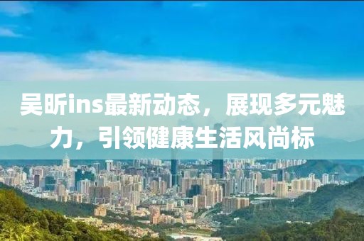 吴昕ins最新动态，展现多元魅力，引领健康生活风尚标