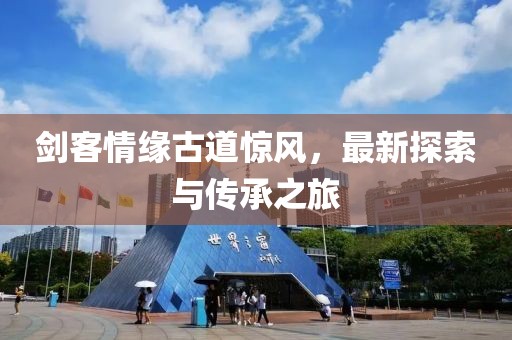 剑客情缘古道惊风，最新探索与传承之旅