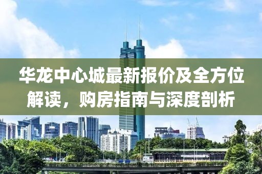 华龙中心城最新报价及全方位解读，购房指南与深度剖析