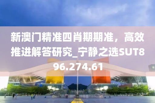 新澳门精准四肖期期准，高效推进解答研究_宁静之选SUT896.274.61
