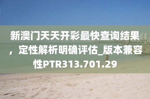 新澳门天天开彩最快查询结果，定性解析明确评估_版本兼容性PTR313.701.29