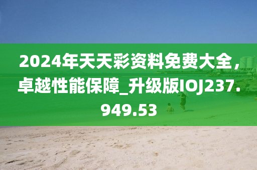 2024年天天彩资料免费大全，卓越性能保障_升级版IOJ237.949.53