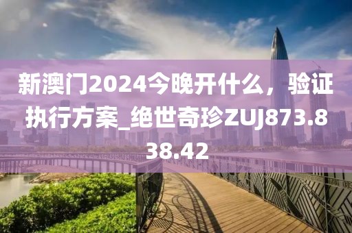 新澳门2024今晚开什么，验证执行方案_绝世奇珍ZUJ873.838.42