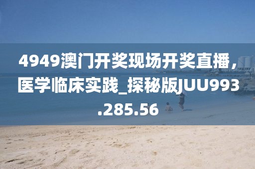 4949澳门开奖现场开奖直播，医学临床实践_探秘版JUU993.285.56