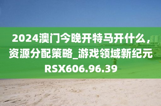 2024澳门今晚开特马开什么，资源分配策略_游戏领域新纪元RSX606.96.39