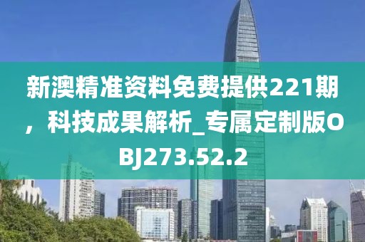 新澳精准资料免费提供221期，科技成果解析_专属定制版OBJ273.52.2