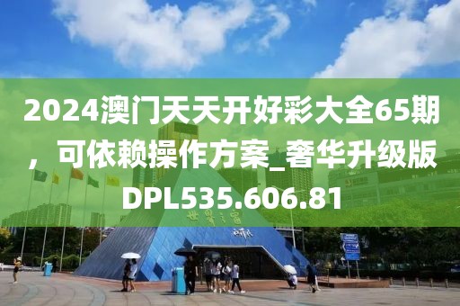2024澳门天天开好彩大全65期，可依赖操作方案_奢华升级版DPL535.606.81