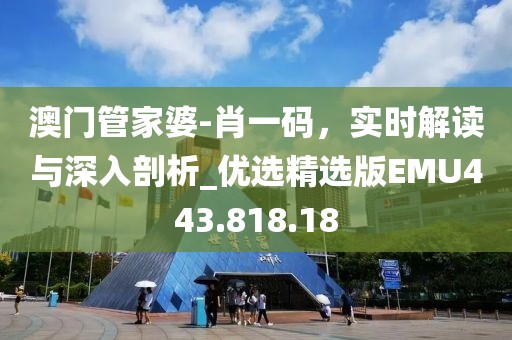 澳门管家婆-肖一码，实时解读与深入剖析_优选精选版EMU443.818.18