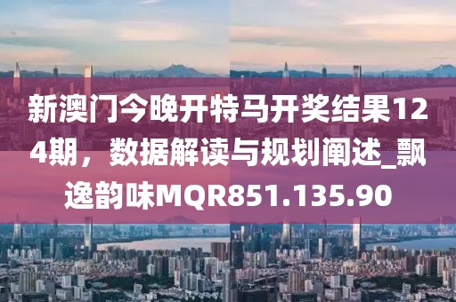 新澳门今晚开特马开奖结果124期，数据解读与规划阐述_飘逸韵味MQR851.135.90